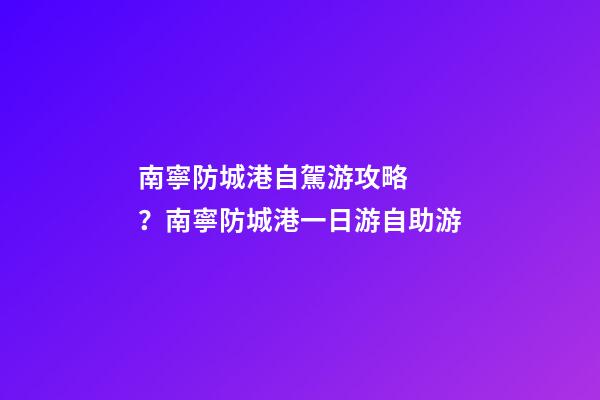 南寧防城港自駕游攻略？南寧防城港一日游自助游